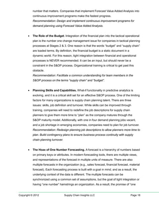number that matters. Companies that implement Forecast Value Added Analysis into
           continuous improvement programs make the fastest progress.
           Recommendation: Design and implement continuous improvement programs for
           demand planning using Forecast Value Added Analysis.


       •   The Role of the Budget. Integration of the financial plan into the tactical operational
           plan is the number one change management issue for companies in tactical planning
           processes at Stages 2 & 3. One reason is that the words “budget” and “supply chain”
           are loaded terms. By definition, the financial budget is a static document in a
           dynamic world. For this reason, tight integration between financial and operational
           processes is NEVER recommended. It can be an input, but should never be a
           constraint in the S&OP process. Organizational training is critical to get past this
           obstacle.
           Recommendation: Facilitate a common understanding for team members in the
           S&OP process on the terms “supply chain” and “budget”.


       •   Planning Skills and Capabilities. What-if functionality in predictive analytics is
           evolving, and it is a critical skill set for an effective S&OP process. One of the limiting
           factors for many organizations is supply chain planning talent. There are three
           issues: skills, job definition and turnover. While skills can be improved through
           training, companies will need to redefine the job descriptions for supply chain
           planners to give them more time to “plan” as the company matures through the
           S&OP maturity model. Additionally, with one in four demand planning jobs vacant,
           and a job shortage in emerging economies, companies need to plan for job turnover.
           Recommendation: Redesign planning job descriptions to allow planners more time to
           plan. Build contingency plans to ensure business process continuity with supply
           chain planning turnover.


       •   The Hoax of One Number Forecasting. A forecast is a hierarchy of numbers based
           on primary keys or attributes. In modern forecasting tools, there are multiple views,
           and representations of the forecast in multiple units of measure. There are also
           multiple forecasts in the organization (e.g., sales forecast, financial forecast, material
           forecast). Each forecasting process is built with a goal in mind; and as a result, the
           underlying context of the data is different. The multiple forecasts can be
           synchronized using a common set of assumptions, but the goal of tight integration or
           having “one number” hamstrings an organization. As a result, the promise of “one


Copyright © 2012                      Supply Chain Insights LLC                               Page 18
 