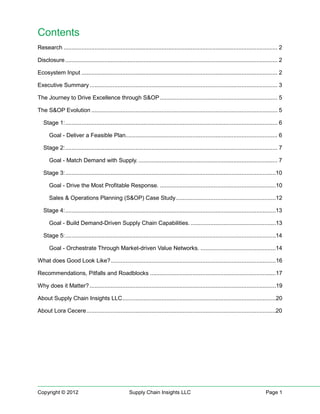Contents
Research ................................................................................................................................... 2

Disclosure .................................................................................................................................. 2

Ecosystem Input ........................................................................................................................ 2

Executive Summary ................................................................................................................... 3

The Journey to Drive Excellence through S&OP ........................................................................ 5

The S&OP Evolution .................................................................................................................. 5

   Stage 1: .................................................................................................................................. 6

      Goal - Deliver a Feasible Plan............................................................................................. 6

   Stage 2: .................................................................................................................................. 7

      Goal - Match Demand with Supply. ..................................................................................... 7

   Stage 3: .................................................................................................................................10

      Goal - Drive the Most Profitable Response. .......................................................................10

      Sales & Operations Planning (S&OP) Case Study .............................................................12

   Stage 4: .................................................................................................................................13

      Goal - Build Demand-Driven Supply Chain Capabilities. ....................................................13

   Stage 5: .................................................................................................................................14

      Goal - Orchestrate Through Market-driven Value Networks. ..............................................14

What does Good Look Like? .....................................................................................................16

Recommendations, Pitfalls and Roadblocks .............................................................................17

Why does it Matter? ..................................................................................................................19

About Supply Chain Insights LLC ..............................................................................................20

About Lora Cecere ....................................................................................................................20




Copyright © 2012                                     Supply Chain Insights LLC                                                        Page 1
 