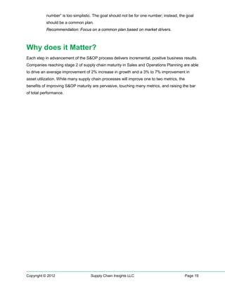 number” is too simplistic. The goal should not be for one number; instead, the goal
           should be a common plan.
           Recommendation: Focus on a common plan based on market drivers.



Why does it Matter?
Each step in advancement of the S&OP process delivers incremental, positive business results.
Companies reaching stage 2 of supply chain maturity in Sales and Operations Planning are able
to drive an average improvement of 2% increase in growth and a 3% to 7% improvement in
asset utilization. While many supply chain processes will improve one to two metrics, the
benefits of improving S&OP maturity are pervasive, touching many metrics, and raising the bar
of total performance.




Copyright © 2012                    Supply Chain Insights LLC                               Page 19
 