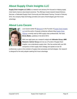 About Supply Chain Insights LLC
Supply Chain Insights LLC (SCI) is a research and advisory firm focused on helping supply
chain teams improve value-based outcomes. The offerings include research-based Advisory
Services, a Dedicated Supply Chain Community and Web-based Training. Formed in February
2012, the company helps technology providers and users of technologies gain first mover
advantage.



About Lora Cecere
                     Lora Cecere (twitter ID @lcecere) is the Founder of Supply Chain Insights
                     LLC and the author of popular enterprise software blog Supply Chain
                     Shaman currently read by 4500 supply chain professionals. Her book,
                     Bricks Matter, publishes in the fall of 2012.

                     With over eight years as a research analyst with Altimeter Group, AMR
                     Research, Gartner Group and now as a Founder of Supply Chain
                     Insights, Lora understands supply chain. She has worked with over 600
                     companies on their supply chain strategy and speaks at over 50
conferences a year on the evolution of supply chain processes and technologies. Her research
is designed for the early adopter seeking first mover advantage.




Copyright © 2012                    Supply Chain Insights LLC                          Page 20
 