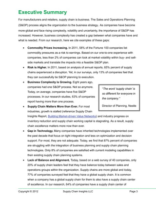 Executive Summary
For manufacturers and retailers, supply chain is business. The Sales and Operations Planning
(S&OP) process aligns the organization to the business strategy. As companies have become
more global and face rising complexity, volatility and uncertainty, the importance of S&OP has
increased. However, business complexity has created a gap between what companies have and
what is needed. From our research, here we cite examples of these gaps:

   •   Commodity Prices Increasing. In 2011, 58% of the Fortune 100 companies list
       commodity pressures as a risk to earnings. Based on our one-to-one experience with
       companies, less than 2% of companies can look at market volatility within buy- and sell-
       side markets and translate the impacts into a feasible S&OP plan.
   •   Risk is Higher. In 2011, based on analysis of annual reports, 65% percent of supply
       chains experienced a disruption. Yet, in our surveys, only 13% of companies feel that
       they can successfully tie S&OP planning to execution.
   •   Business Complexity is Growing. Eight years ago,
       companies had one S&OP process. Not so anymore.
                                                                    “The word ‘supply chain’ is
       Today, on average, companies have five S&OP
                                                                    so different for everyone in
       processes. In our research studies, 63% of companies
                                                                    the company.”
       report having more than one process.
   •   Supply Chain Matters More than Ever. For most                Director of Planning, Nestle
       industries, growth is stalled (reference Supply Chain
       Insights Report, Building Market-driven Value Networks) and industry progress on
       inventory reduction and supply chain working capital is stagnating. As a result, supply
       chain excellence matters more now than ever.
   •   Gap in Technology. Many companies have inherited technologies implemented over
       the past decade that focus on tight integration and less on optimization and decision
       support. For most, they are not adequate. Today, we find that 87% percent of companies
       are struggling with the integration of business planning and supply chain planning
       technologies. Only 8% of companies are satisfied with current modeling capabilities in
       their existing supply chain planning systems.
   •   Lack of Balance and Alignment. Today, based on a web survey of 40 companies, only
       20% of supply chain leaders feel that they have balance today between sales and
       operations groups within the organization. Supply chains are more global and today,
       77% of companies surveyed feel that they have a global supply chain. It is common
       when a company has a global supply chain for them to also have a supply chain center
       of excellence. In our research, 64% of companies have a supply chain center of

Copyright © 2012                    Supply Chain Insights LLC                               Page 3
 