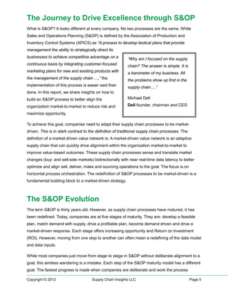 The Journey to Drive Excellence through S&OP
What is S&OP? It looks different at every company. No two processes are the same. While
Sales and Operations Planning (S&OP) is defined by the Association of Production and
Inventory Control Systems (APICS) as “A process to develop tactical plans that provide
management the ability to strategically direct its
businesses to achieve competitive advantage on a          “Why am I focused on the supply
continuous basis by integrating customer-focused          chain? The answer is simple. It is
marketing plans for new and existing products with        a barometer of my business. All
the management of the supply chain …,” the                the problems show up first in the
implementation of this process is easier said than        supply chain….”
done. In this report, we share insights on how to
build an S&OP process to better align the                 Michael Dell

organization market-to-market to reduce risk and          Dell founder, chairman and CEO

maximize opportunity.

To achieve this goal, companies need to adapt their supply chain processes to be market-
driven. This is in stark contrast to the definition of traditional supply chain processes. The
definition of a market-driven value network is: A market-driven value network is an adaptive
supply chain that can quickly drive alignment within the organization market-to-market to
improve value-based outcomes. These supply chain processes sense and translate market
changes (buy- and sell-side markets) bidirectionally with near real-time data latency to better
optimize and align sell, deliver, make and sourcing operations to the goal. The focus is on
horizontal process orchestration. The redefinition of S&OP processes to be market-driven is a
fundamental building block to a market-driven strategy.



The S&OP Evolution
The term S&OP is thirty years old. However, as supply chain processes have matured, it has
been redefined. Today, companies are at five stages of maturity. They are: develop a feasible
plan, match demand with supply, drive a profitable plan, become demand driven and drive a
market-driven response. Each stage offers increasing opportunity and Return on Investment
(ROI). However, moving from one step to another can often mean a redefining of the data model
and data inputs.

While most companies just move from stage to stage in S&OP without deliberate alignment to a
goal, this aimless wandering is a mistake. Each step of the S&OP maturity model has a different
goal. The fastest progress is made when companies are deliberate and work the process

Copyright © 2012                      Supply Chain Insights LLC                                  Page 5
 