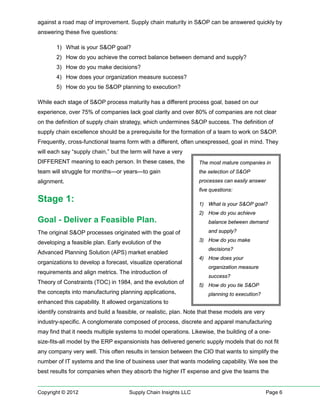 against a road map of improvement. Supply chain maturity in S&OP can be answered quickly by
answering these five questions:

       1) What is your S&OP goal?
       2) How do you achieve the correct balance between demand and supply?
       3) How do you make decisions?
       4) How does your organization measure success?
       5) How do you tie S&OP planning to execution?

While each stage of S&OP process maturity has a different process goal, based on our
experience, over 75% of companies lack goal clarity and over 80% of companies are not clear
on the definition of supply chain strategy, which undermines S&OP success. The definition of
supply chain excellence should be a prerequisite for the formation of a team to work on S&OP.
Frequently, cross-functional teams form with a different, often unexpressed, goal in mind. They
will each say “supply chain,” but the term will have a very
DIFFERENT meaning to each person. In these cases, the             The most mature companies in
team will struggle for months—or years—to gain                    the selection of S&OP
alignment.                                                        processes can easily answer
                                                                  five questions:
Stage 1:                                                          1) What is your S&OP goal?
                                                                  2) How do you achieve
Goal - Deliver a Feasible Plan.                                       balance between demand

The original S&OP processes originated with the goal of               and supply?

developing a feasible plan. Early evolution of the                3) How do you make
                                                                      decisions?
Advanced Planning Solution (APS) market enabled
                                                                  4) How does your
organizations to develop a forecast, visualize operational
                                                                      organization measure
requirements and align metrics. The introduction of
                                                                      success?
Theory of Constraints (TOC) in 1984, and the evolution of
                                                                  5) How do you tie S&OP
the concepts into manufacturing planning applications,                planning to execution?
enhanced this capability. It allowed organizations to
identify constraints and build a feasible, or realistic, plan. Note that these models are very
industry-specific. A conglomerate composed of process, discrete and apparel manufacturing
may find that it needs multiple systems to model operations. Likewise, the building of a one-
size-fits-all model by the ERP expansionists has delivered generic supply models that do not fit
any company very well. This often results in tension between the CIO that wants to simplify the
number of IT systems and the line of business user that wants modeling capability. We see the
best results for companies when they absorb the higher IT expense and give the teams the


Copyright © 2012                     Supply Chain Insights LLC                                   Page 6
 
