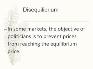 Disequilibrium
–In some markets, the objective of
politicians is to prevent prices
from reaching the equilibrium
price.
 