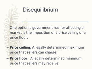 Disequilibrium
– One option a government has for affecting a
market is the imposition of a price ceiling or a
price floor.
– Price ceiling: A legally determined maximum
price that sellers can charge.
– Price floor: A legally determined minimum
price that sellers may receive.
 