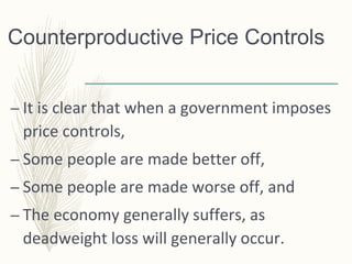 Counterproductive Price Controls
– It is clear that when a government imposes
price controls,
– Some people are made better off,
– Some people are made worse off, and
– The economy generally suffers, as
deadweight loss will generally occur.
 