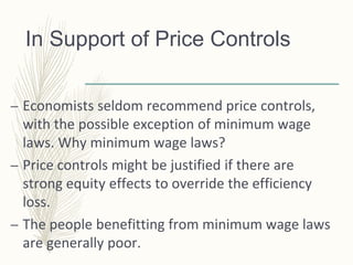 In Support of Price Controls
– Economists seldom recommend price controls,
with the possible exception of minimum wage
laws. Why minimum wage laws?
– Price controls might be justified if there are
strong equity effects to override the efficiency
loss.
– The people benefitting from minimum wage laws
are generally poor.
 
