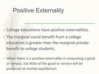 Positive Externality
– College educations have positive externalities.
– The marginal social benefit from a college
education is greater than the marginal private
benefit to college students.
– When there is a positive externality in consuming a good
or service, too little of the good or service will be
produced at market equilibrium.
 