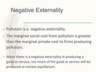 Negative Externality
– Pollution is a negative externality.
– The marginal social cost from pollution is greater
than the marginal private cost to firms producing
pollution.
– When there is a negative externality in producing a
good or service, too much of the good or service will be
produced at market equilibrium.
 