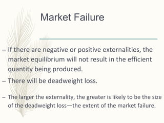 Market Failure
– If there are negative or positive externalities, the
market equilibrium will not result in the efficient
quantity being produced.
– There will be deadweight loss.
– The larger the externality, the greater is likely to be the size
of the deadweight loss—the extent of the market failure.
 