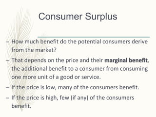 Consumer Surplus
– How much benefit do the potential consumers derive
from the market?
– That depends on the price and their marginal benefit,
the additional benefit to a consumer from consuming
one more unit of a good or service.
– If the price is low, many of the consumers benefit.
– If the price is high, few (if any) of the consumers
benefit.
 