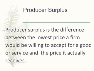Producer Surplus
–Producer surplus is the difference
between the lowest price a firm
would be willing to accept for a good
or service and the price it actually
receives.
 