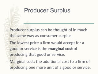 Producer Surplus
– Producer surplus can be thought of in much
the same way as consumer surplus.
– The lowest price a firm would accept for a
good or service is the marginal cost of
producing that good or service.
– Marginal cost: the additional cost to a firm of
producing one more unit of a good or service.
 
