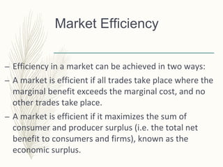 Market Efficiency
– Efficiency in a market can be achieved in two ways:
– A market is efficient if all trades take place where the
marginal benefit exceeds the marginal cost, and no
other trades take place.
– A market is efficient if it maximizes the sum of
consumer and producer surplus (i.e. the total net
benefit to consumers and firms), known as the
economic surplus.
 