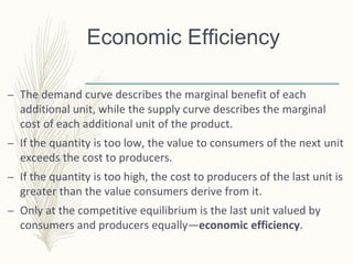 Economic Efficiency
– The demand curve describes the marginal benefit of each
additional unit, while the supply curve describes the marginal
cost of each additional unit of the product.
– If the quantity is too low, the value to consumers of the next unit
exceeds the cost to producers.
– If the quantity is too high, the cost to producers of the last unit is
greater than the value consumers derive from it.
– Only at the competitive equilibrium is the last unit valued by
consumers and producers equally—economic efficiency.
 