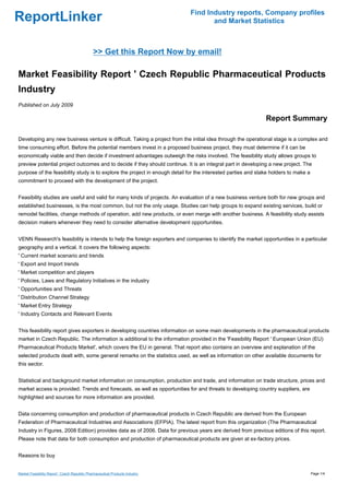 Find Industry reports, Company profiles
ReportLinker                                                                         and Market Statistics



                                              >> Get this Report Now by email!

Market Feasibility Report ' Czech Republic Pharmaceutical Products
Industry
Published on July 2009

                                                                                                              Report Summary

Developing any new business venture is difficult. Taking a project from the initial idea through the operational stage is a complex and
time consuming effort. Before the potential members invest in a proposed business project, they must determine if it can be
economically viable and then decide if investment advantages outweigh the risks involved. The feasibility study allows groups to
preview potential project outcomes and to decide if they should continue. It is an integral part in developing a new project. The
purpose of the feasibility study is to explore the project in enough detail for the interested parties and stake holders to make a
commitment to proceed with the development of the project.


Feasibility studies are useful and valid for many kinds of projects. An evaluation of a new business venture both for new groups and
established businesses, is the most common, but not the only usage. Studies can help groups to expand existing services, build or
remodel facilities, change methods of operation, add new products, or even merge with another business. A feasibility study assists
decision makers whenever they need to consider alternative development opportunities.


VENN Research's feasibility is intends to help the foreign exporters and companies to identify the market opportunities in a particular
geography and a vertical. It covers the following aspects:
' Current market scenario and trends
' Export and Import trends
' Market competition and players
' Policies, Laws and Regulatory Initiatives in the industry
' Opportunities and Threats
' Distribution Channel Strategy
' Market Entry Strategy
' Industry Contacts and Relevant Events


This feasibility report gives exporters in developing countries information on some main developments in the pharmaceutical products
market in Czech Republic. The information is additional to the information provided in the 'Feasibility Report ' European Union (EU)
Pharmaceutical Products Market', which covers the EU in general. That report also contains an overview and explanation of the
selected products dealt with, some general remarks on the statistics used, as well as information on other available documents for
this sector.


Statistical and background market information on consumption, production and trade, and information on trade structure, prices and
market access is provided. Trends and forecasts, as well as opportunities for and threats to developing country suppliers, are
highlighted and sources for more information are provided.


Data concerning consumption and production of pharmaceutical products in Czech Republic are derived from the European
Federation of Pharmaceutical Industries and Associations (EFPIA). The latest report from this organization (The Pharmaceutical
Industry in Figures, 2008 Edition) provides data as of 2006. Data for previous years are derived from previous editions of this report.
Please note that data for both consumption and production of pharmaceutical products are given at ex-factory prices.


Reasons to buy


Market Feasibility Report ' Czech Republic Pharmaceutical Products Industry                                                          Page 1/4
 