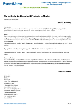 Find Industry reports, Company profiles
ReportLinker                                                                       and Market Statistics
                                              >> Get this Report Now by email!



Market Insights: Household Products in Mexico
Published on February 2011

                                                                                                             Report Summary

Introduction
This report forms a part of the Datamonitor's newly introduced product series titled "Market Insights". It aims to provide both
quantitative and qualitative analysis to clients on the market data and trends across various markets.


Scope
Examines developments in the Mexican household products marketProvides latest retail data at a market level further segmented by
categories along with 5 year forecasts, highlighting specific growth areasIdentifies the leading players in the market, providing details
on brand portfolio and new product launchesTracks the latest M&A deals that have taken place in the household products market in
MexicoHighlights
The household products market in Mexico was worth $5.4 billion in 2009, with a compound annual growth rate (CAGR) of 6.2% during
2004-09.


Paper products was the key category driving growth in 2008-09 within the household products market.


The household products market in Mexico is fairly consolidated, with P&G and Kimberly-Clark controlling roughly half of the total
market.


Reasons to Purchase
Market understanding: develop a detailed understanding of the household products market and identify the key growth categories
within itConsumer trends and behavior: find out the latest consumer trends driving the household products sector in Mexico alongside
consumption and usage dataCompetitive landscape: obtain information on the key players operating in the market and understand
their key strengths in various categories




                                                                                                              Table of Content

OVERVIEW 1
Catalyst 1
Summary 1
EXECUTIVE SUMMARY 2
INTRODUCTION 3
Product Launch Analytics 3
Market Data Analytics 3
New Consumer Insight reports 4
The Country Statistics Database 4
Company Intelligence 4
What this report is about 5
How to use this report 5
Market definition 6



Market Insights: Household Products in Mexico (From Slideshare)                                                                   Page 1/6
 