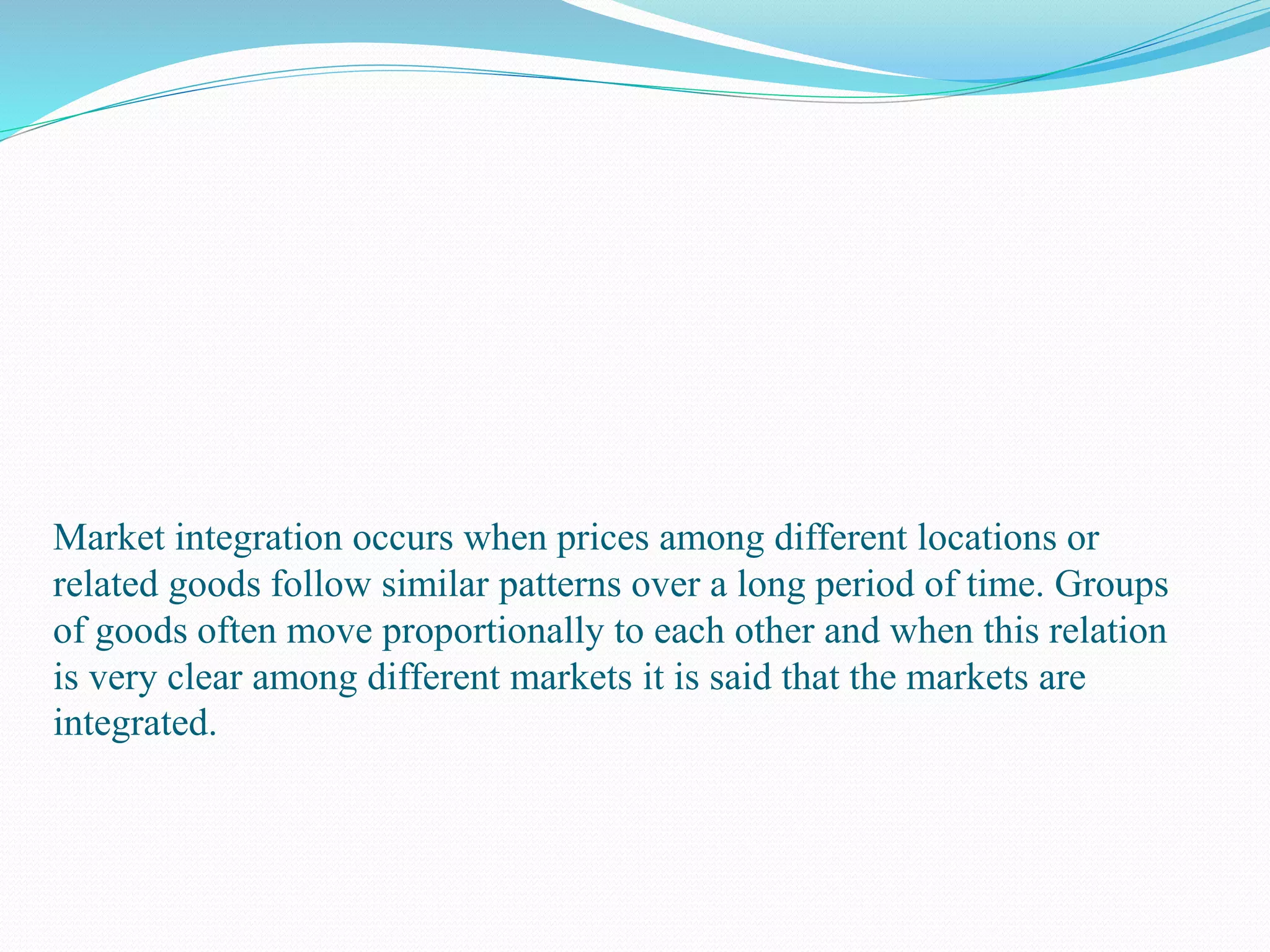 Market integration occurs when prices among different locations or
related goods follow similar patterns over a long period of time. Groups
of goods often move proportionally to each other and when this relation
is very clear among different markets it is said that the markets are
integrated.
 