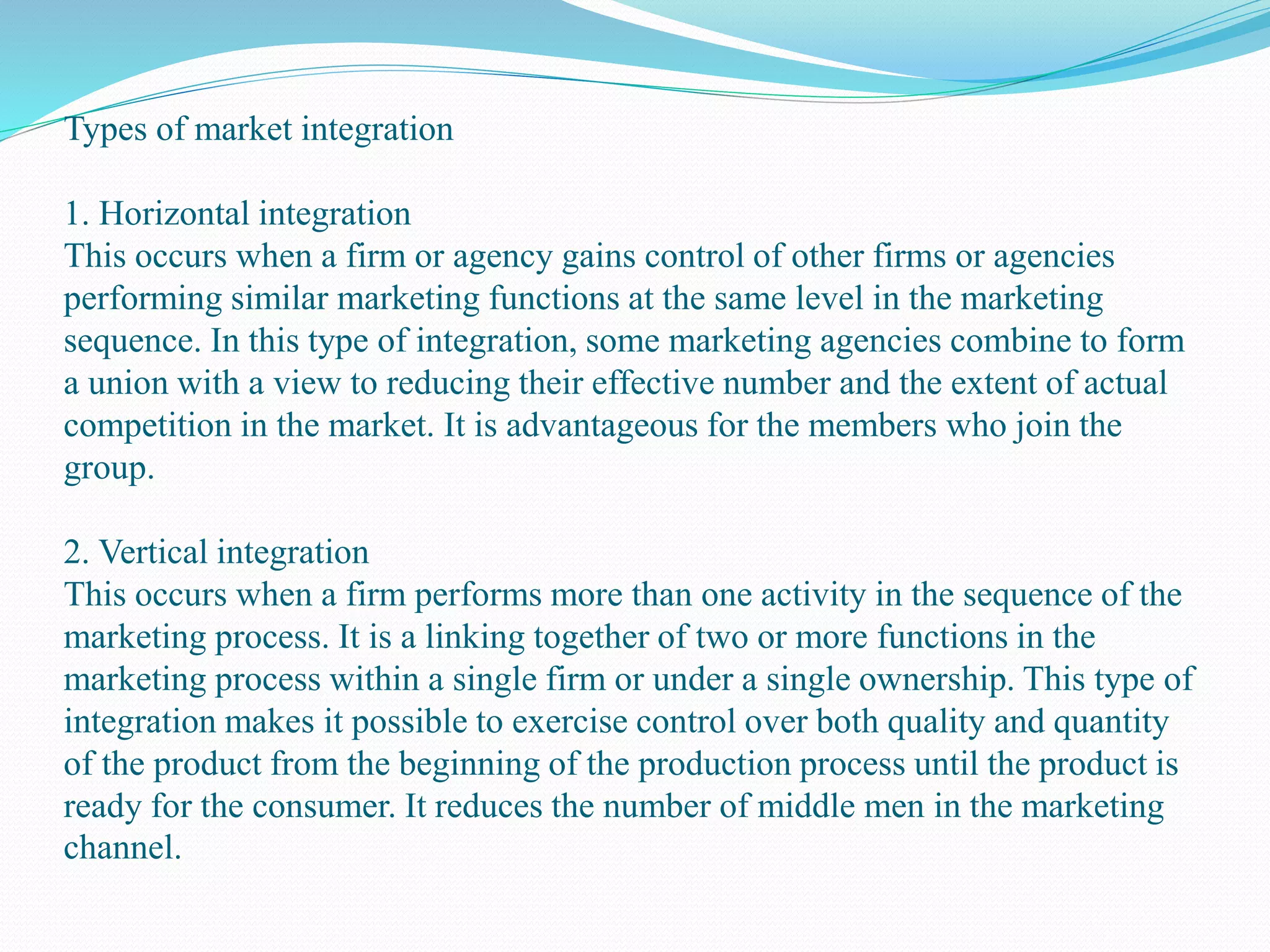 Types of market integration
1. Horizontal integration
This occurs when a firm or agency gains control of other firms or agencies
performing similar marketing functions at the same level in the marketing
sequence. In this type of integration, some marketing agencies combine to form
a union with a view to reducing their effective number and the extent of actual
competition in the market. It is advantageous for the members who join the
group.
2. Vertical integration
This occurs when a firm performs more than one activity in the sequence of the
marketing process. It is a linking together of two or more functions in the
marketing process within a single firm or under a single ownership. This type of
integration makes it possible to exercise control over both quality and quantity
of the product from the beginning of the production process until the product is
ready for the consumer. It reduces the number of middle men in the marketing
channel.
 