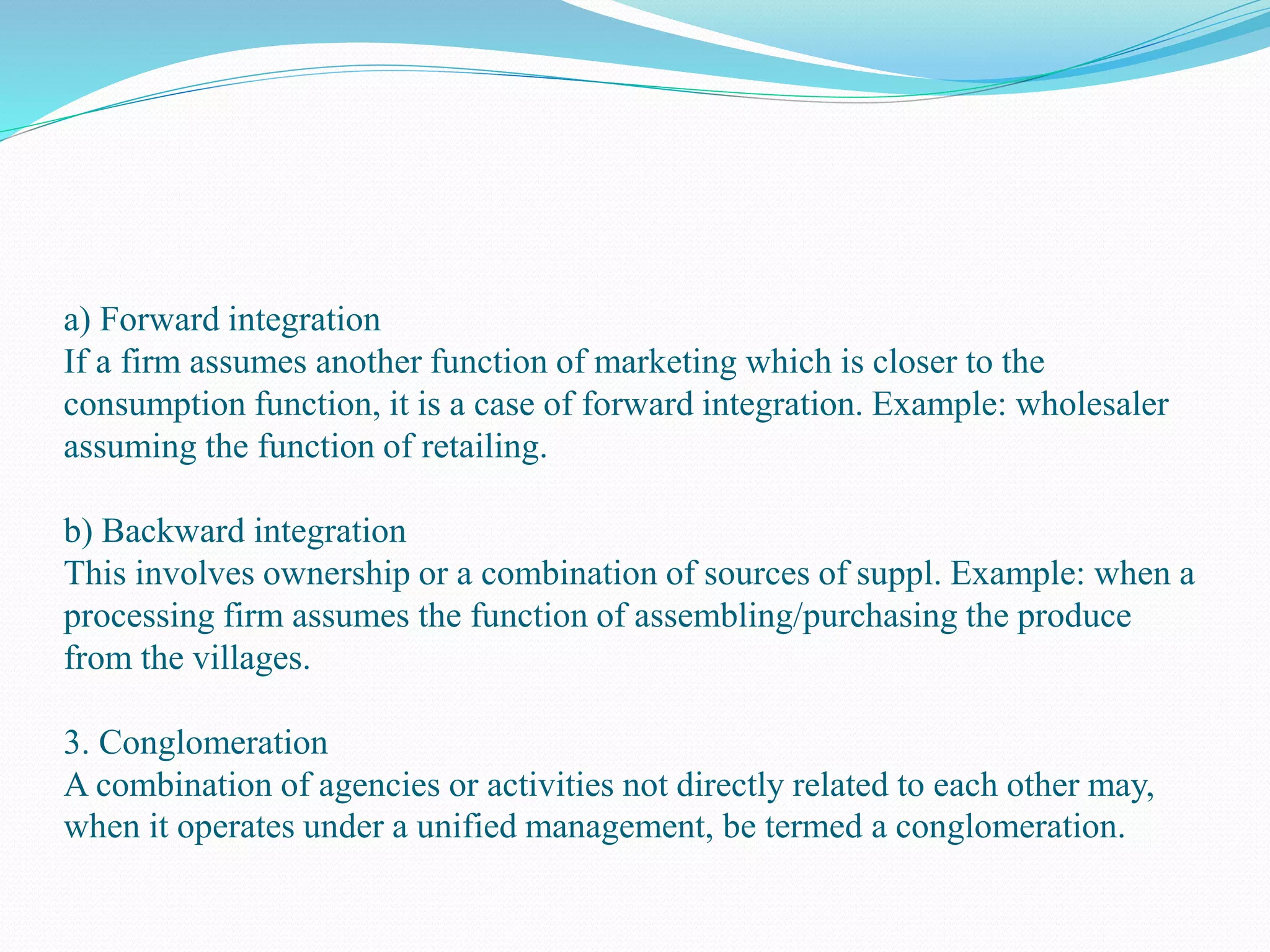 a) Forward integration
If a firm assumes another function of marketing which is closer to the
consumption function, it is a case of forward integration. Example: wholesaler
assuming the function of retailing.
b) Backward integration
This involves ownership or a combination of sources of suppl. Example: when a
processing firm assumes the function of assembling/purchasing the produce
from the villages.
3. Conglomeration
A combination of agencies or activities not directly related to each other may,
when it operates under a unified management, be termed a conglomeration.
 