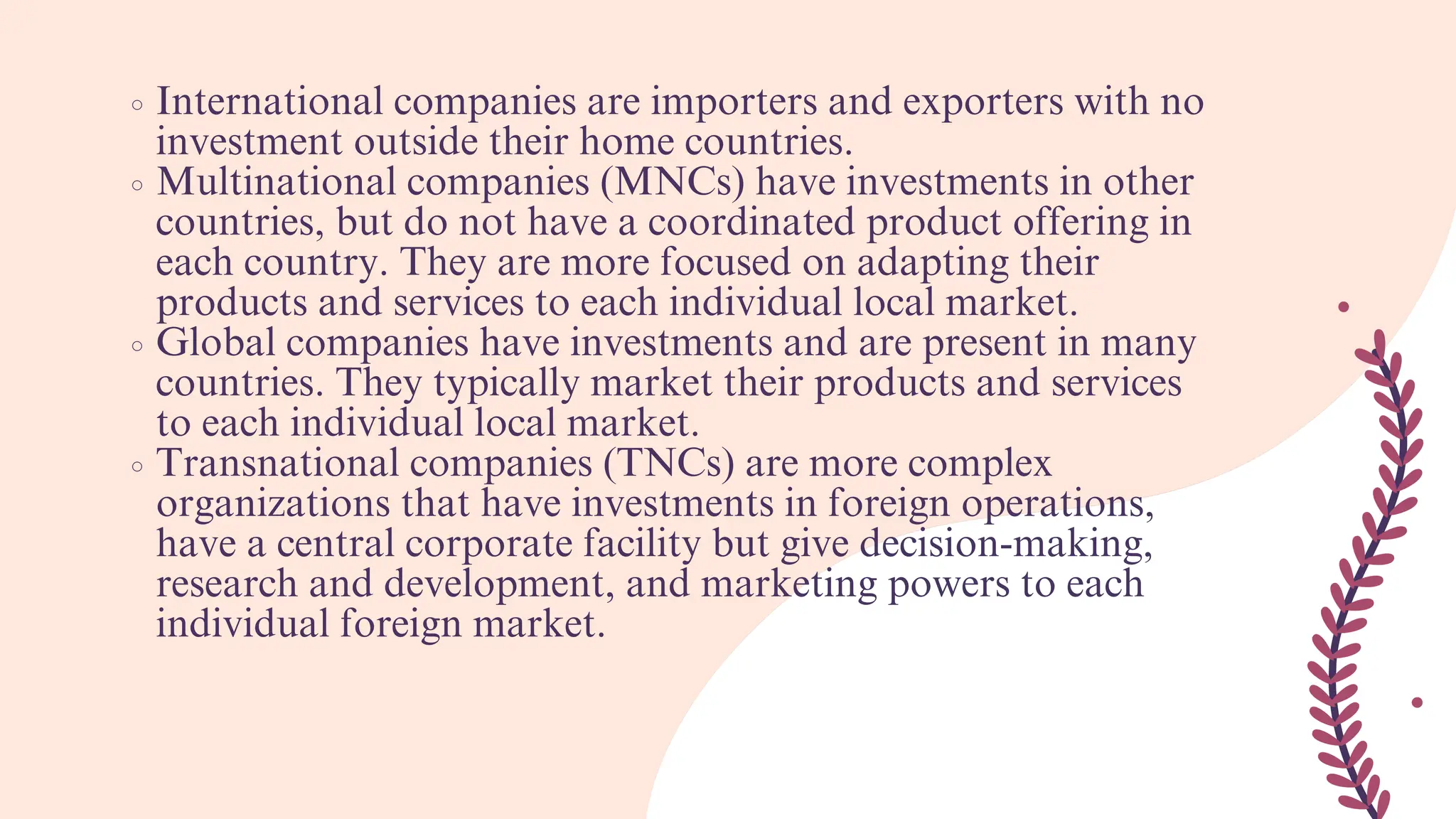 International companies are importers and exporters with no
investment outside their home countries.
Multinational companies (MNCs) have investments in other
countries, but do not have a coordinated product offering in
each country. They are more focused on adapting their
products and services to each individual local market.
Global companies have investments and are present in many
countries. They typically market their products and services
to each individual local market.
Transnational companies (TNCs) are more complex
organizations that have investments in foreign operations,
have a central corporate facility but give decision-making,
research and development, and marketing powers to each
individual foreign market.
 