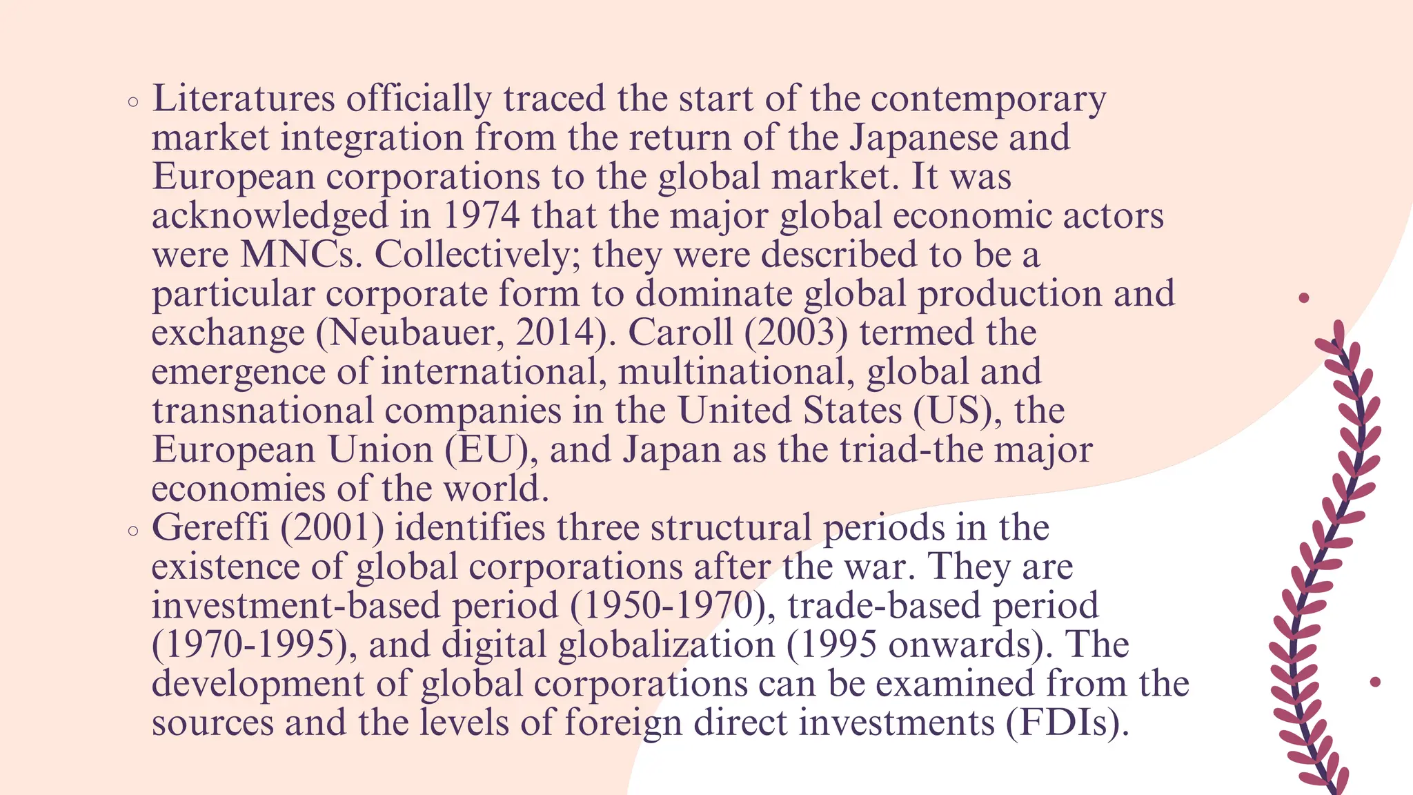 Literatures officially traced the start of the contemporary
market integration from the return of the Japanese and
European corporations to the global market. It was
acknowledged in 1974 that the major global economic actors
were MNCs. Collectively; they were described to be a
particular corporate form to dominate global production and
exchange (Neubauer, 2014). Caroll (2003) termed the
emergence of international, multinational, global and
transnational companies in the United States (US), the
European Union (EU), and Japan as the triad-the major
economies of the world.
Gereffi (2001) identifies three structural periods in the
existence of global corporations after the war. They are
investment-based period (1950-1970), trade-based period
(1970-1995), and digital globalization (1995 onwards). The
development of global corporations can be examined from the
sources and the levels of foreign direct investments (FDIs).
 
