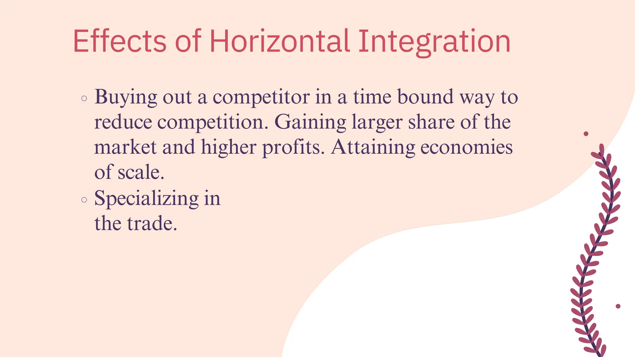 Buying out a competitor in a time bound way to
reduce competition. Gaining larger share of the
market and higher profits. Attaining economies
of scale.
Specializing in
the trade.
Effects of Horizontal Integration
 