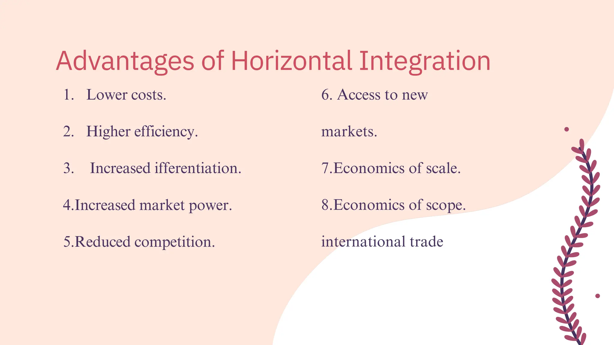 1.
2.
3.
Lower costs.
Higher efficiency.
Increased ifferentiation.
4.Increased market power.
5.Reduced competition.
6. Access to new
markets.
7.Economics of scale.
8.Economics of scope.
international trade
Advantages of Horizontal Integration
 