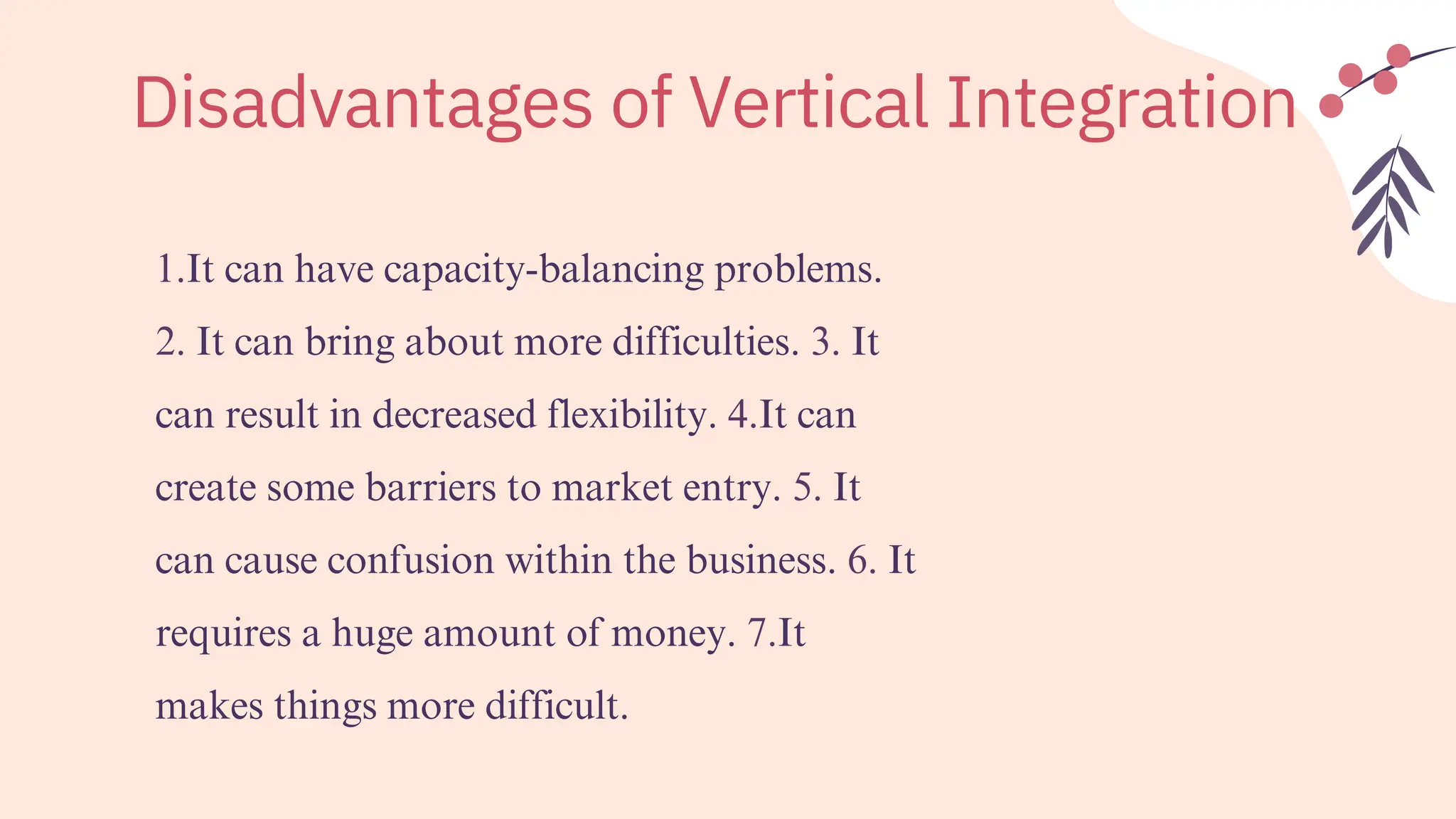 1.It can have capacity-balancing problems.
2. It can bring about more difficulties. 3. It
can result in decreased flexibility. 4.It can
create some barriers to market entry. 5. It
can cause confusion within the business. 6. It
requires a huge amount of money. 7.It
makes things more difficult.
Disadvantages of Vertical Integration
 
