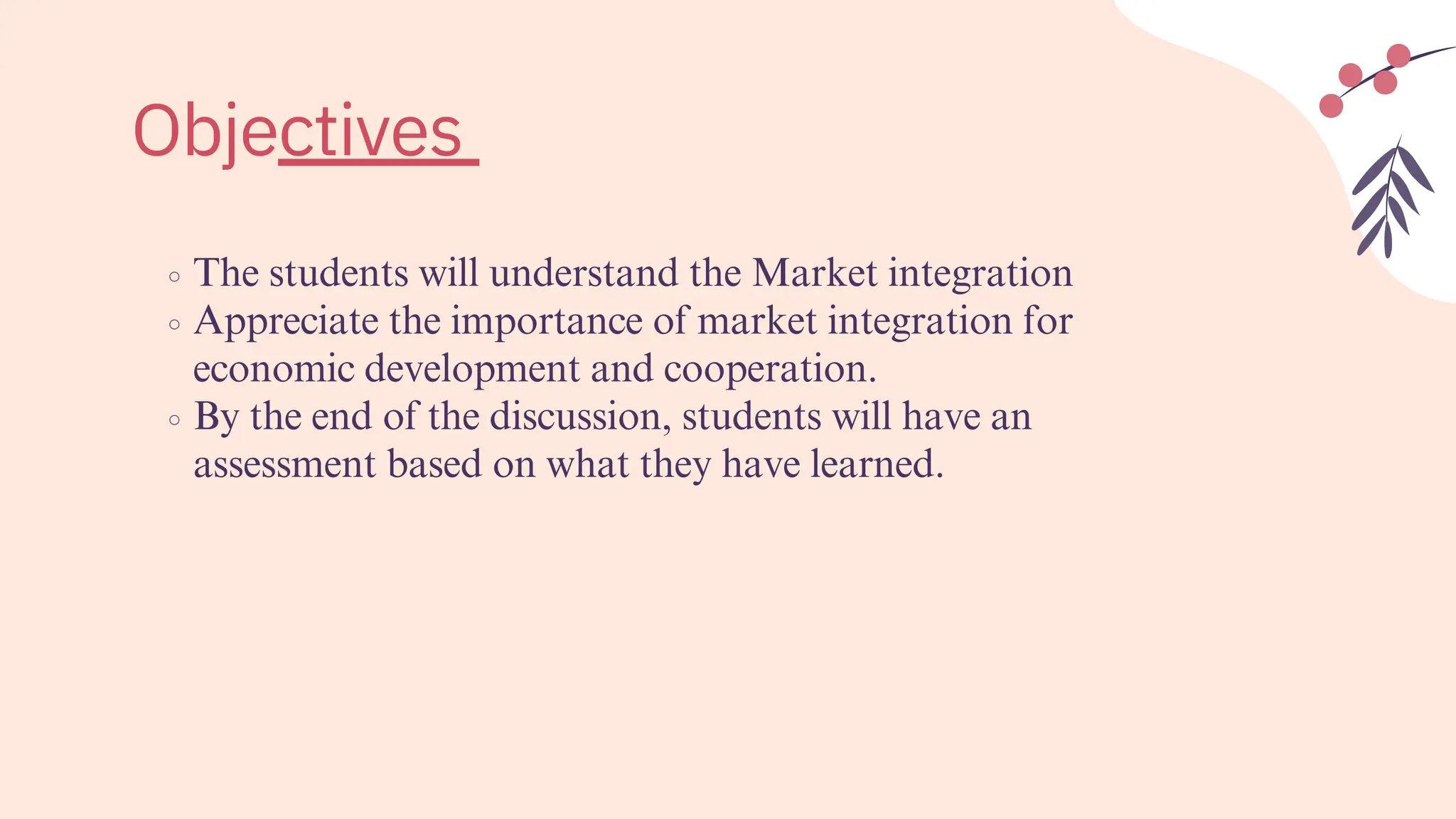 The students will understand the Market integration
Appreciate the importance of market integration for
economic development and cooperation.
By the end of the discussion, students will have an
assessment based on what they have learned.
Objectives
 