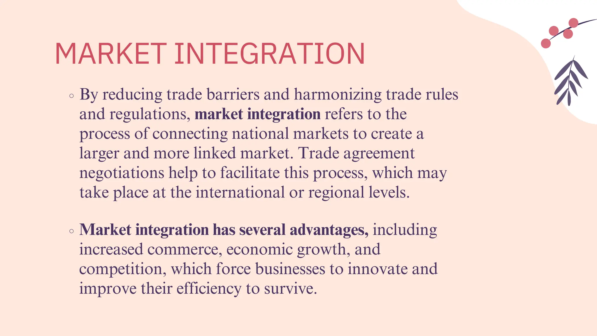MARKET INTEGRATION
By reducing trade barriers and harmonizing trade rules
and regulations, market integration refers to the
process of connecting national markets to create a
larger and more linked market. Trade agreement
negotiations help to facilitate this process, which may
take place at the international or regional levels.
Market integration has several advantages, including
increased commerce, economic growth, and
competition, which force businesses to innovate and
improve their efficiency to survive.
 