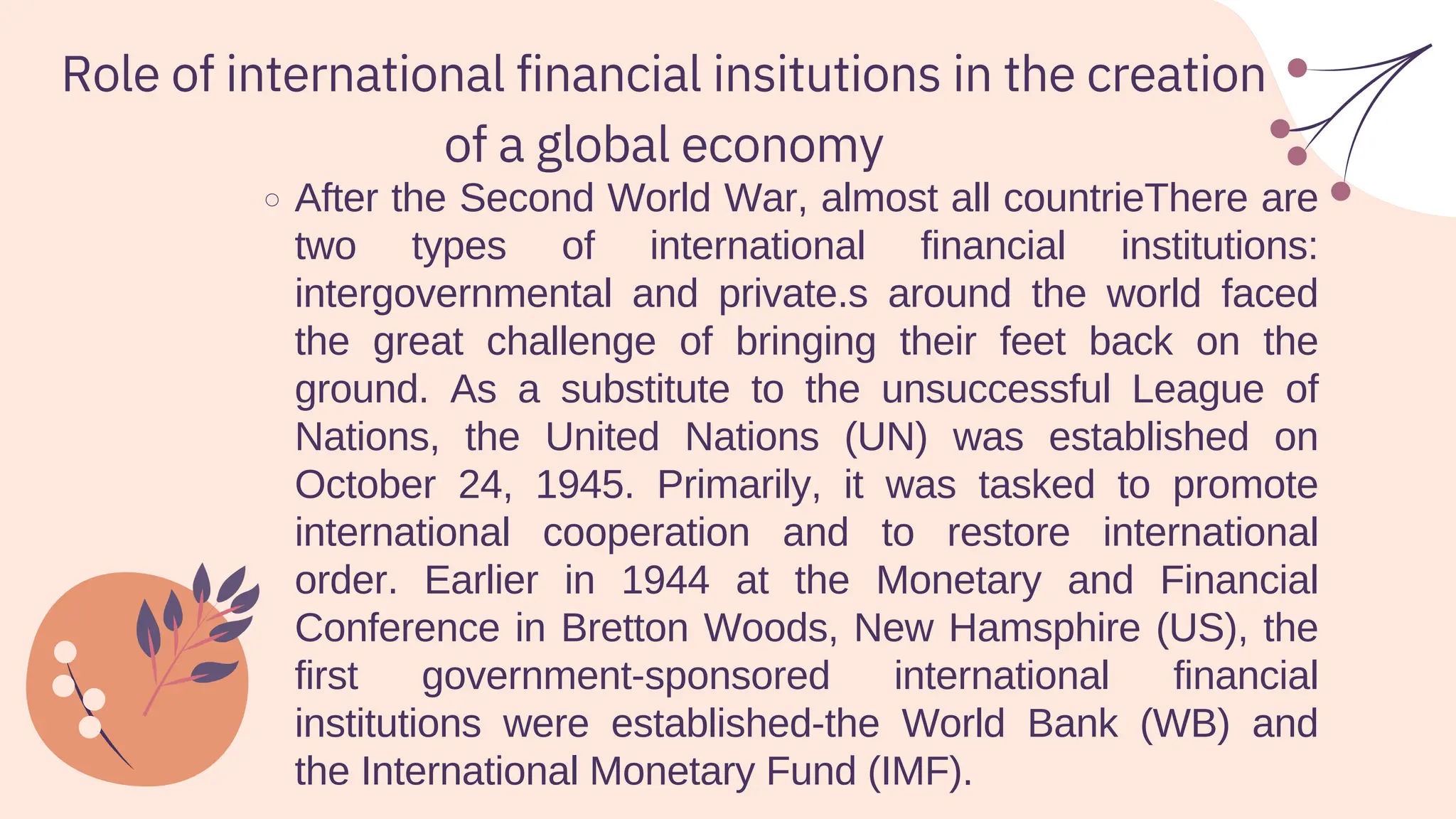 Role of international financial insitutions in the creation
of a global economy
After the Second World War, almost all countrieThere are
two types of international financial institutions:
intergovernmental and private.s around the world faced
the great challenge of bringing their feet back on the
ground. As a substitute to the unsuccessful League of
Nations, the United Nations (UN) was established on
October 24, 1945. Primarily, it was tasked to promote
international cooperation and to restore international
order. Earlier in 1944 at the Monetary and Financial
Conference in Bretton Woods, New Hamsphire (US), the
first government-sponsored international financial
institutions were established-the World Bank (WB) and
the International Monetary Fund (IMF).
 