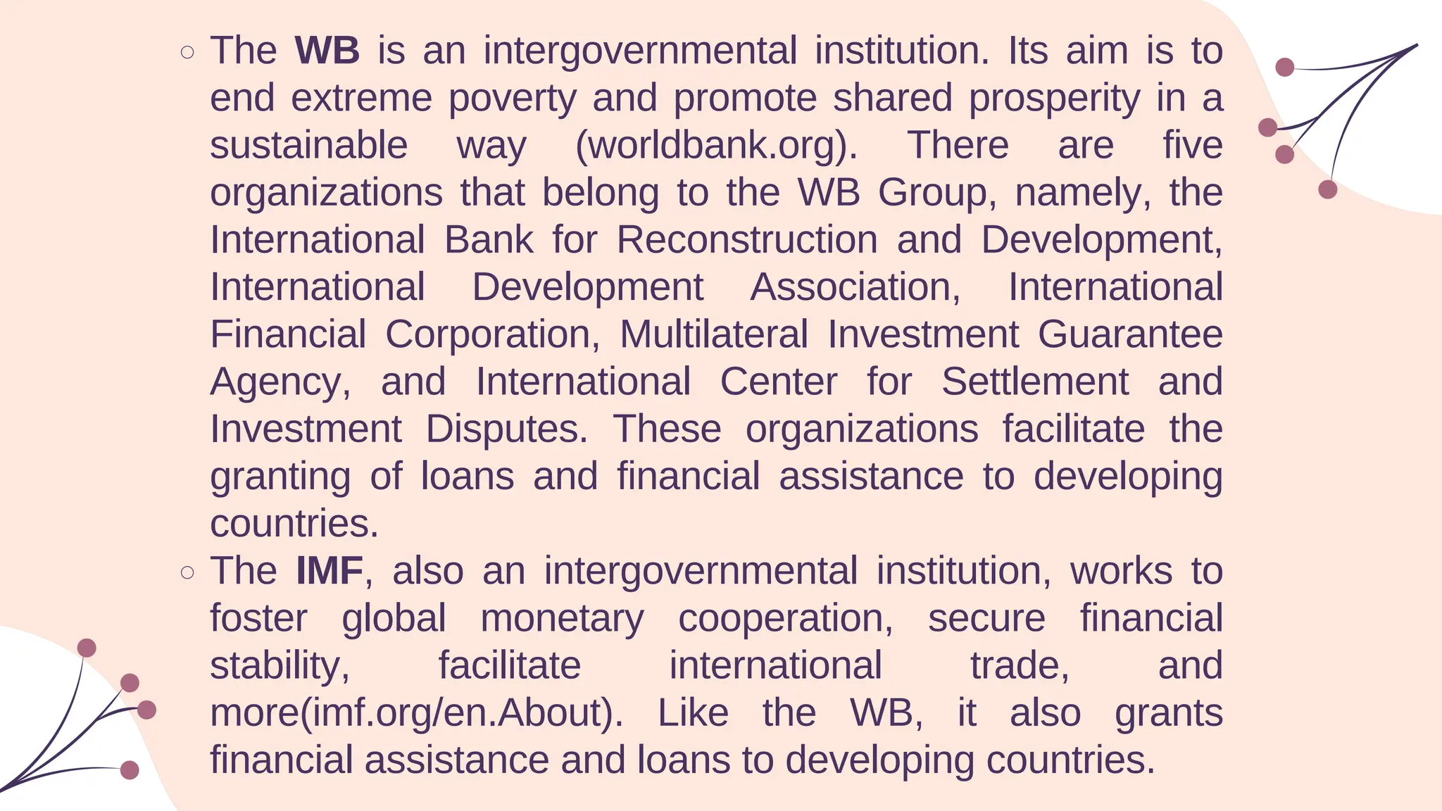 The WB is an intergovernmental institution. Its aim is to
end extreme poverty and promote shared prosperity in a
sustainable way (worldbank.org). There are five
organizations that belong to the WB Group, namely, the
International Bank for Reconstruction and Development,
International Development Association, International
Financial Corporation, Multilateral Investment Guarantee
Agency, and International Center for Settlement and
Investment Disputes. These organizations facilitate the
granting of loans and financial assistance to developing
countries.
The IMF, also an intergovernmental institution, works to
foster global monetary cooperation, secure financial
stability, facilitate international trade, and
more(imf.org/en.About). Like the WB, it also grants
financial assistance and loans to developing countries.
 