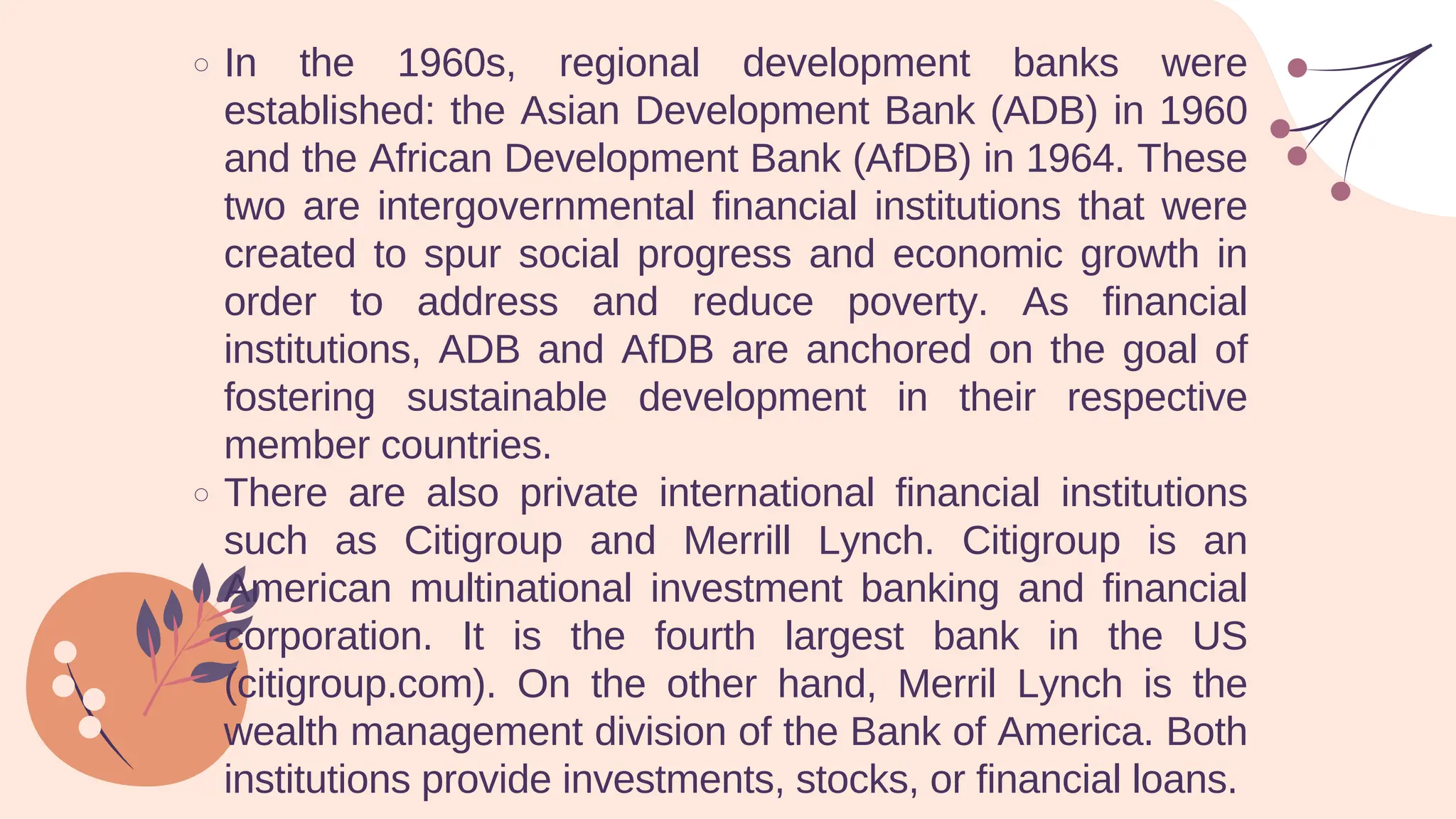 In the 1960s, regional development banks were
established: the Asian Development Bank (ADB) in 1960
and the African Development Bank (AfDB) in 1964. These
two are intergovernmental financial institutions that were
created to spur social progress and economic growth in
order to address and reduce poverty. As financial
institutions, ADB and AfDB are anchored on the goal of
fostering sustainable development in their respective
member countries.
There are also private international financial institutions
such as Citigroup and Merrill Lynch. Citigroup is an
American multinational investment banking and financial
corporation. It is the fourth largest bank in the US
(citigroup.com). On the other hand, Merril Lynch is the
wealth management division of the Bank of America. Both
institutions provide investments, stocks, or financial loans.
 