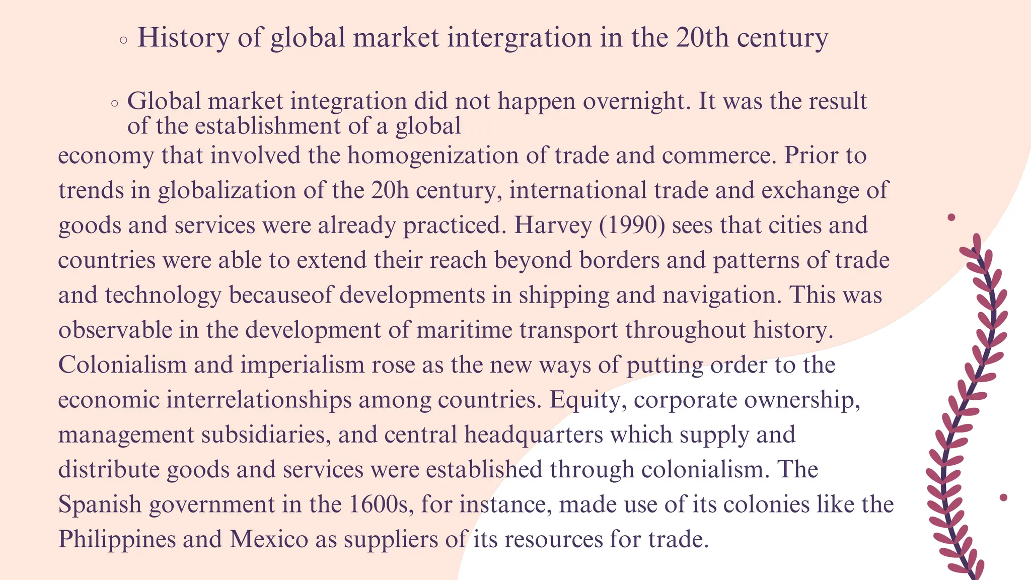 History of global market intergration in the 20th century
Global market integration did not happen overnight. It was the result
of the establishment of a global
economy that involved the homogenization of trade and commerce. Prior to
trends in globalization of the 20h century, international trade and exchange of
goods and services were already practiced. Harvey (1990) sees that cities and
countries were able to extend their reach beyond borders and patterns of trade
and technology becauseof developments in shipping and navigation. This was
observable in the development of maritime transport throughout history.
Colonialism and imperialism rose as the new ways of putting order to the
economic interrelationships among countries. Equity, corporate ownership,
management subsidiaries, and central headquarters which supply and
distribute goods and services were established through colonialism. The
Spanish government in the 1600s, for instance, made use of its colonies like the
Philippines and Mexico as suppliers of its resources for trade.
 