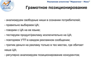 Грамотное позиционирование


- анализируем свободные ниши в сознании потребителей;
- правильно выбираем ЦА;
- говорим с ЦА на ее языке;
- тестируем продукт/рекламу исключительно на ЦА;
- повторяем УТП в каждом рекламном сообщении;
- тратим деньги на рекламу только в тех местах, где обитает
наша ЦА;
- регулярно анализируем позиционирование конкурентов;


                                              6
 
