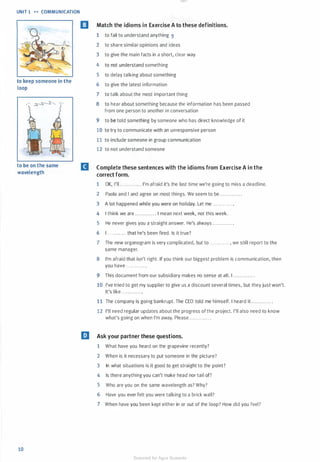 UNIT 1 .. COMMUNICATION
to keep someone in the
loop
to be on the same
wavelength
10
EJ Match the idioms in Exercise A to these definitions.
1 to fail to understand anything 9
2 to share similar opinions and ideas
3 to give the main facts in a short, clear way
4 to not understand something
5 to delay talking about something
6 to give the latest information
7 to talk about the most important thing
8 to hear about something because the information has been passed
from one person to another in conversation
9 to be told something by someone who has direct knowledge of it
10 to try to communicate with an unresponsive person
11 to include someone in group communication
12 to not understand someone
B Complete these sentences with the idioms from Exercise A in the
correct form.
1 OK, I'll............ . I'm afraid it's the last time we're going to miss a deadline.
2 Paola and I and agree on most things. We seem to be ............ .
3 A lot happened while you were on holiday. Let me . . . . . . . . . . . . .
4 I think we are ............ . I mean next week, not this week.
5 He never gives you a straight answer. He's always ............ .
6 I . . . . . . . . . . . . that he's been fired. Is it true?
7 The new organogram is very complicated, but to ............ , we still report to the
same manager.
8 I'm afraid that isn't right. If you think our biggest problem is communication, then
you have. . . .. . ...... .
9 This document from our subsidiary makes no sense at all. I ............ .
10 I've tried to get my supplier to give us a discount several times, but they just won't.
It's like ............ .
11 The company is going bankrupt. The CEO told me himself. I heard it . . . . . . . . . . . . .
12 I'll need regular updates about the progress of the project. I'll also need to know
what's going on when I'm away. Please . . .......... .
liJ Ask your partner these questions.
1 What have you heard on the grapevine recently?
2 When is it necessary to put someone in the picture?
3 In what situations is it good to get straight to the point?
4 Is there anything you can't make head nor tail of?
5 Who are you on the same wavelength as? Why?
6 Have you ever felt you were talking to a brick wall?
7 When have you been kept either in or out of the loop? How did you feel?
Scanned for Agus Suwanto
 