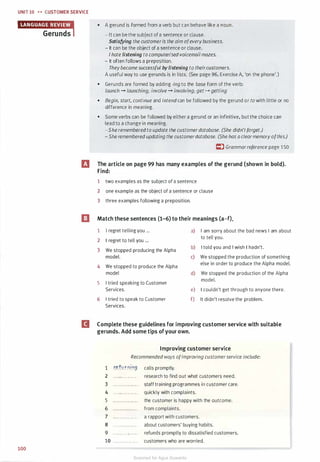 UNIT 10 .. .. CUSTOMER SERVICE
100
• A gerund is formed from a verb but can behave like a noun.
- It can be the subject of a sentence or clause.
Satisfying the customeris the aim ofeverybusiness.
- It can be the object of a sentence or clause.
I hate listening to computerised voicemail mazes.
- It often follows a preposition.
Theybecame successful by listening to theircustomers.
A useful way to use gerunds is in lists. (See page 96, Exercise A, 'on the phone'.)
• Gerunds are formed by adding -ing to the base form of the verb:
launch - launching; involve - involving; get - getting
• Begin, start, continue and intend can be followed by the gerund or to with little or no
difference in meaning.
• Some verbs can be followed by either a gerund or an infinitive, but the choice can
lead to a change in meaning.
-She rememberedto update the customerdatabase. (She didn'tforget.)
- She remembered updating the customerdatabase. (She has a clearmemory ofthis.)
� Grammarreference page 1 50
rJ The article on page 99 has many examples of the gerund (shown in bold).
a
Find:
1 two examples as the subject of a sentence
2 one example as the object of a sentence or clause
3 three examples following a preposition.
Match these sentences (1-6) to their meanings (a-f).
1 I regret telling you ... a) I am sorry about the bad news I am about
2 I regret to tell you ...
to tell you.
3 We stopped producing the Alpha
b) I told you and I wish I hadn't.
model. c) We stopped the production of something
4 We stopped to produce the Alpha
else in order to produce the Alpha model.
model d) We stopped the production of the Alpha
5 I tried speaking to Customer
model.
Services. e) I couldn't get through to anyone there.
6 I tried to speak to Customer f) It didn't resolve the problem.
Services.
II Complete these guidelines for improving customer service with suitable
gerunds. Add some tips ofyour own.
1
2
3
4
5
6
7
8
9
10
Improving customer service
Recommended ways ofimproving customerservice include:
r�.t�rnir19. calls promptly.
. . . ... . .. . . .. .. research to find out what customers need.
. . . . . . . . . . . . . . . staff training programmes in customer care.
. .. ... . . . . . . . . . quickly with complaints.
. . . .. .. . . . . . . . . the customer is happy with the outcome.
· · · · · · · · · · · · · · · from complaints.
... .. ...... .. .. a rapport with customers.
· · · · · · · · · · · · · · · about customers' buying habits.
.. ... .. .. . . .. .. refunds promptly to dissatisfied customers.
. .. ... .. .. .. . . . customers who are worried.
Scanned for Agus Suwanto
 