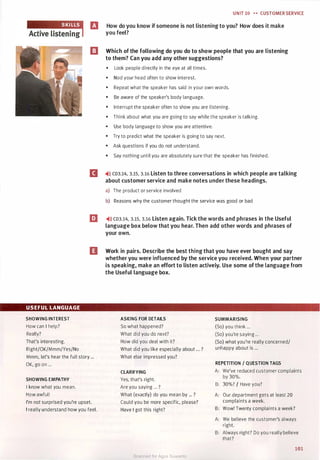 USEFUL LANGUAGE
SHOWING INTEREST
How can I help?
Really?
That's interesting.
Right/OK/Mmm/Yes/No
UNIT 10 .... CUSTOMER SERVICE
El How do you know if someone is not listening to you? How does it make
you feel?
13 Which of the following do you do to show people that you are listening
to them? Can you add any other suggestions?
• Look people directly in the eye at all times.
• Nod your head often to show interest.
• Repeat what the speaker has said in your own words.
• Be aware of the speaker's body language.
• Interrupt the speaker often to show you are listening.
• Think about what you are going to say while the speaker is talking.
• Use body language to show you are attentive.
• Try to predict what the speaker is going to say next.
• Ask questions if you do not understand.
• Say nothing until you are absolutely sure that the speaker has finished.
II �>l) CD3.14, 3.15, 3.16 Listen to three conversations in which people are talking
about customer service and make notes under these headings.
a) The product or service involved
b) Reasons why the customer thought the service was good or bad
EJ �>l) CD3.14, 3.15, 3.16 Listen again. Tick the words and phrases in the Useful
language box below that you hear. Then add other words and phrases of
your own.
IJ Work in pairs. Describe the best thing that you have ever bought and say
whether you were influenced by the service you received. When your partner
is speaking, make an effort to listen actively. Use some of the language from
the Useful language box.
ASKING FOR DETAILS
So what happened?
What did you do next?
How did you deal with it?
SUMMARISING
(So) you think ...
(So) you're saying ...
(So) what you're really concerned/
unhappy about is ...
Mmm, let's hear the full story ...
OK, go on ...
What did you like especially about ... ?
What else impressed you?
REPETITION / QUESTION TAGS
SHOWING EMPATHY
I know what you mean.
How awful!
I'm not surprised you're upset.
I really understand how you feel.
CLARIFYING
Yes, that's right.
Are you saying ... ?
What (exactly) do you mean by ... ?
Could you be more specific, please?
Have I got this right?
A: We've reduced customer complaints
by 30%.
B: 30%? I Have you?
A: Our department gets at least 20
complaints a week.
B: Wow! Twenty complaints a week?
A: We believe the customer's always
right.
B: Always right? Do you really believe
that?
101
Scanned for Agus Suwanto
 