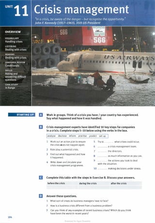 STARTING UP
104
El Work in groups. Think of a crisis you have I your country has experienced.
Say what happened and how it was handled.
I] Crisis-management experts have identified 10 key steps for companies
in a crisis. Complete steps 5-10 below using the verbs in the box.
Ianalyse disclose inform practise
1 Work out an action plan to ensure
the crisis does not happen again.
2 Role-play a potential crisis.
3 Find out what happened and how
it happened.
4 Write down and circulate your
crisis-management programme.
predict set up I
5 Try to . . . . . . . . . . . . what crises could occur.
6 . . . . . . . . . . . . a crisis-management team.
7 . . ......... . the directors.
8 . . . . . . . . . . . . as much information as you can.
9 . . . . . . . . . ... the actions you took to deal
with the situation.
10 . . . . . . . . . . . . making decisions under stress.
II Complete this table with the steps in Exercise B. Discuss your answers.
before the crisis during the crisis
l!J Answer these questions.
1 What sort of crises do business managers have to face?
after the crisis
2 How is a business crisis different from a business problem?
3 Can you think of any examples of recent business crises? Which do you think
have been the worst in recent years?
Scanned for Agus Suwanto
 