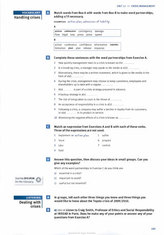 Handling crises
See the DVD-ROM �
for the i-Glossary. W
Dealing with
crises
UNIT 11 H CRISIS MANAGEMENT
fJ Match words from Box A with words from Box B to make word partnerships,
adding ofif necessary.
EXAMPLES: action plan, admi>>ion of liability
A
i'lttffift aclmission contingency damage
flow legal loss press press speed
B
action conference confidence information �
limitation pltttt plan release response
I] Complete these sentences with the word partnerships from Exercise A.
1 How quickly management react to a crisis is known as the ............ .
2 In a breaking crisis, a manager may speak to the media at a(n) . . . . . . . . . . . . .
3 Alternatively, there may be a written statement, which is given to the media in the
form of a(n) . . . . . . . . . . . . .
4 During the crisis, management may choose to keep customers, employees and
shareholders up to date with a regular . . . . . . . . . . . . .
5 A(n) . . . . . . . . . . . . is part of a crisis strategy prepared in advance.
6 A backup strategy is a(n) . . . . . . . . . . . . .
7 The risk of being taken to court is the threat of . . . . . . ...... .
8 An acceptance of responsibility in a crisis is a(n) . . . . . . . . . . . . .
9 Following a crisis, a company may suffer a decline in loyalty from its customers,
or a(n) . . . . . . . . . . . . in its product or service.
10 Minimising the negative effects of a crisis is known as . . . . . . . . . . . . .
B Match an expression from Exercises A and B with each of these verbs.
Three of the expressions are not used.
1 implement an action plan
2 issue
3 take
4 hold
5 suffer
6 prepare
7 control
liJ Answer this question, then discuss your ideas in small groups. Can you
give any examples?
Which of the word partnerships in Exercise C do you think are:
a) essential in a crisis?
b) important to avoid?
c) useful but not essential?
fJ In groups, tell each other three things you know and three things you
would like to know about the Toyota crisis of 2009/2010.
I] �ll) CD3.19 Listen to Craig Smith, Professor of Ethics and Social Responsibility
at INSEAD in Paris. Does he make any of your points or answer any ofyour
questions from Exercise A?
105
Scanned for Agus Suwanto
 