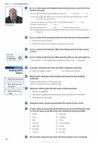 UNIT 11 . . CRISIS MANAGEMENT
Craig Smith
2
3
Watch the
interview on
the DVD-ROM.
Dealing with
crises
How not to take care
of a brand
No way back from
a crisis
106
[I �l» CD3.19 Listen again and complete these extracts using no more than three
words in each gap.
... it's a problem that the company frankly has been very . . . . . . . . . . . . 1 and very . . . . . . . . . . . . 2 to.
... it was only September 2009 that the company really truly acknowledged there was a
. . . . . . . . . . . .3 and said 'we're gonna have a . . . . . . . . . . . .• ' .
... its communication around the causes of the problem has been . . . . . . . . . . . . s. and
consumers have been left . . . . . . . . . . . .6 and ...
The classic advice here is . . . . . . . . . . . . 7 and . . . . . . . . . . . . 8• And the thing to do is to . . . . . . . . . . . . 9
and let people know that you acknowledge that there is a problem, and know that you're
. . . . . . . . . . . . 10 about it.
m �l» CD3.20 Listen to the second part ofthe interview and answer these questions.
1 What is the three-part model?
2 What are the three critical activities or questions for part one?
IJ �l)) CD3.21 Listen to the third part. What three things need to be done during
a crisis?
D �ll) CD3.22 Listen to the final part. What questions does he ask with regard to:
1 the recovery? 2 the auditing of the management of the crisis? 3 rebuilding?
IJ In groups, brainstorm the crises that these companies could have.
B
a) a pushchair (buggy) company b) a mobile phone company
Student A: Read Article A on the opposite page.
Student B: Read Article B on the opposite page.
Read your articles again and take notes on these questions.
1 What crises happened?
2 How did the companies mentioned deal with their crises (if this is mentioned)?
3 What lessons can be learned?
llJ Using your notes, tell your partner about the content of your article.
IJ In pairs, make as many word partnerships as you can by matching the verbs
(1-7) to the nouns (a-g). More than one combination may be possible.
1 handle a) a warning
2 issue b) a problem
3 face c) a crisis
4 announce d) an investigation
5 cope with e) a recall
6 deal with f) the public
7 reassure g) an issue
D Discuss other companies you know who have handled crises well/badly.
Scanned for Agus Suwanto
 