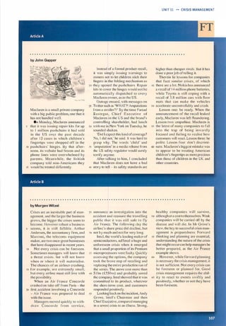 by John Gapper
Maclaren is a small private company
with a big public problem, one that it
has not handled well.
On Monday, Maclaren announced
s that it was issuing repai r kits for up
to I mill ion pushchairs it had sold
in the US over the past decade
after 1 2 cases in which children·s
fingertips were chopped off in the
10 pushchairs' hinges. By that after­
noon, its website had frozen and its
phone l ines were overwhelmed by
parents. Mean while, the B ritish
company told non-Americans they
15 would be treated di fferently.
by Morgen Witzel
Crises are an inevitable part of man­
agement, and the larger the business
grows, the bigger the crises seem to
become. However robust a business
s seems, it is still fal l ible. Arthur
Andersen, the accountancy firm, and
Marconi, the telecoms equipment
maker, are two once-great businesses
that have disappeared in recent years.
10 Not every crisis can be foreseen.
Sometimes managers will know that
a threat exists, but will not know
when or where it will materialise.
The chances of an airliner crashing,
1 5 for example, are extremely small,
but every airline must still live with
the possibility.
When an Air France Concorde
crashed on take-off from Paris - the
20 first accident involving a Concorde
- Air France was prepared to deal
with the issue.
Managers moved quickly to with­
draw Concorde from service,
Instead of a formal product recall ,
it was simply issuing warnings to
owners not to let children stick their
fingers in the folding mechanism as
20 they opened the pushchairs. Repair
kits to cover the hinges would not be
automatically dispatched to every
Maclaren owner, as in the US.
Outrage ensued, with messages on
25 Twitter such as 'WHAT?! Amputations
from a stroller? ! ' By the time Farzad
Rastegar, C h i e f Execut i v e o f
Maclaren i n the U S and the brand's
controlling shareholder, had lunch
30 with me in New York on Tuesday, he
sounded shaken.
'Did I expect this kind ofcoverage?
No, I did not,' he said. It was hard to
grasp why. The words 'child' and
35 'amputation' in a media release from
the US safety regulator would surely
terrify anyone.
After talking to him, I concluded
that Maclaren does not have a bad
40 story to tell - its safety standards are
2s announce an investigation into the
accident and reassure the travelling
public that it was still safe to fly
Air France. The following clay the
airline·s share price did decline, but
30 not by much and not for very long.
Intel, the world's leading maker of
semiconductors, suffered a huge and
un foreseen crisis when it emerged
that a small proportion of its Pentium
35 microprocessors were faulty. Quickly
assessing the options, the company
took the brave step of recalling and
replacing the entire production run of
the series. The move cost more than
40 $ I bn (£550111) and probably saved
the company. Intel showed that it was
committed to its product, whatever
the short-term cost, and customers
responded positively.
45 Looking back on the incident, Andy
Grove, Intel's Chairman and then
Chier Executive , compared managing
in a severe crisis to an illness. Strong,
UNIT 11 •• CRISIS MANAGEMENT
higher than cheaper rivals. But it has
done a poorjob of telling it.
Therein lie lessons for companies
that face similar crises, of which
45 there are a lot. Nokia has announced
a recall of 1 4 million phone batteries,
while Toyota is still coping with a
recall of 3.8 million cars with floor
mats that can make the vehicles
50 accelerate uncontrollably and crash.
Lesson one: be ready. When the
announcement of the recall leaked
early, Maclaren was left floundering.
Lesson two: empathise. Maclaren is
ss the latest of many companies to fall
into the trap of being inwardly
focused and fai l ing to realise how
customers will react. Lesson three: be
polite. Lesson four: don't discrimi-
60 nate. Maclaren's biggest mistake was
to appear to be treating American
children's fingertips as more precious
than those of chi ldren in the UK and
other countries.
healthy companies w i l l survive,
s o although at a cost to themselves. Weak
companies will be carried off by the
disease and will die. I n Mr Grove's
view, the key to successful crisis man­
agement is preparedness. Forward
55 thinking and planning are essential;
understanding the nature of the crisis
that might occurcan help managers be
better prepared, as the Air France
example shows.
60 However. while forward planning
is necessary for crisis management, it
is not sufficient. Not every crisis can
be foreseen or planned for. Good
crisis management requires the abil-
65 ity to react to events swiftly and
positively, whether or not they have
been foreseen.
Scanned for Agus Suwanto
 