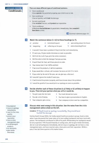 UNIT 11 .... CRISIS MANAGEMENT
Conditionals
• be prepared
• issue an apology
immediately
• react to the crisis
quickly
• protect your
reputation
• have a crisis
management plan
• recall damaged
products
• act decisively
• give media
interviews
108
There are many different types of conditional sentence.
• 'Zero' conditional
Ifyou operate the pushchairproperly, yourchild is notat risk.
• First conditional
Ifwe actquickly, we'll limit the damage.
• Second conditional
Ifwe recalledthecars, we'dprotect ourreputation.
• Third conditional
IfMaclaren had withdrawn its pushchairs immediately, there wouldn't
have been a crisis.
C) Grammarreference page 151
ill Match the sentences below (1-12) to these headings (a-f).
a) promise c) invitation/request e) speculating about the future
b) bargaining d) reflecting on the past f) advice/warning/threat
1 It wouldn't have been a problem if they'd told the truth immediately.
2 If I were you, I'd give media interviews as soon as possible.
3 We'll tell the truth if you print the entire statement.
4 We'll be able to limit the damage if we pay up now.
5 If you'd fixed the fault, we'd have placed an order.
6 Your money back if not 100% satisfied.
7 If we recall the products, it will be expensive.
8 If you would like a refund, call Customer Services on 020 7711 3420.
9 If you order by the end of the year, we can give you a discount.
10 I wouldn't ignore the media if I were you.
11 If we'd tested the product properly, we'd have known about this problem.
12 I would be grateful if you would print our apology as soon as possible.
l!J Decide whether each of these situations is a) likely or b) unlikely to happen
to you. Then tell your partner what you will or would do.
1 You get a pay rise next year. 4 You travel abroad next year.
2 You win a lot of money.
3 Your computer gets a virus.
5 You have to give a presentation in English.
6 Your company is taken over by a competitor.
II Discuss what went wrong in this situation. Use the notes from the crisis
management advice sheet on the left.
EXAMPLE: If tl-iey� iHved a" apolo9y immediately1 tl-iey Wovld 1-iave
limited tl-ie dama9e.
Hartley Health Group (HHG), the family-owned healthcare products group, faced a crisis
when it was discovered that some tubes of its best-selling toothpaste had been laced with
poison. The toothpaste contributed to 20% of its profit. Withdrawing the toothpaste would
be very expensive. H HG focused inwardly on saving costs, did not give media interviews,
did not recall all toothpastes immediately, did not issue an apology, did not have a crisis
management plan, and have now lost sales, share price and their reputation. Within a
year, it has lost three-quarters of its market share.
Scanned for Agus Suwanto
 
