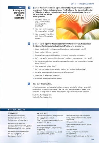 SKI LLS
Asking and
answering
difficult
questions
USEFUL LANGUAGE
INTERVIEWERS
Asking questions politely
Could you please tell me ... ?
I'm interested to know why ...
Asking probing questions
UNIT 11 .... CRISIS MANAGEMENT
IJ �))) CD3.23 Michael Goodrich is a presenter ofa television consumer protection
programme. Tonight he is questioningTim Bradshaw, the Marketing Director
ofTG Products, a large chain ofstores which sells imported toys. Listen to
the interview and answer
these questions.
1 What kind of toys are
popular with children,
according to Tim
Bradshaw?
2 How many of the toys does
his company have in stock?
3 How serious is the problem
with the toys? Explain your
answer.
El �)»CD3.24 Listen again to these questions from the interviewer. In each case,
decide whether the question is a) neutral/polite or b) aggressive.
1 Could you please tell me how many of these items you import each month?
2 Could you be a little more precise?
3 Roughly how many complaints about the toys do you receive each week ... ?
4 Isn't it true you've been receiving dozens of complaints from customers every week?
5 Do you deny people have been phoning you and e-mailing you constantly to complain
about the toys?
6 Why are you still selling them?
7 Isn't your real reason for not recalling the toys very obvious, Mr Bradshaw?
8 But what are you going to do about these defective toys?
9 When exactly will you get back to us?
10 Would you answer my question, please?
D Role-play this situation.
A furniture company has been attacked by a consumer website for selling a lamp which
is dangerous to use and could cause a fire. The Sales Manager agrees to appear on a
consumer TV programme to defend the company's reputation and answer questions.
Student A: Turn to page 138.
Student B: Turn to page 144.
INTERVIEWEES
Dealing diplomatically with questions
I'm happy to answer that.
That's an interesting question. Let me
answer it this way ...
Avoiding a straight/precise answer
Sorry, I'm not sure I know the answer
to that one.
I'll have to think about it.
Could you be more specific, please?
Could you be a little more precise?
Checking ifyou understand
Have I got this right? Are you saying/
suggesting ... ?
I can't give you an answer off the top
of my head.
Playing for time
Asking questions aggressively
Are you saying that ... ?
Do you deny that ... ?
I'm not sure I understood you. Could
you rephrase that, please?
Sorry, I can't give you an answer
straight away.
I'll have to get back to you on that one.
109
Scanned for Agus Suwanto
 