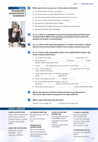 SKILLS
Dealing with
communication
breakdown
USEFUL LANGUAGE
ASKING FOR REPETITION
Sorry, could you repeat that?
I didn't (quite) catch that.
Could you speak up, please?
Could you say that again,
please?
ASKING FOR CLARIFICATION
What do you mean by ...?
What does ... mean?
Could you clarify that?
UNIT 1 H COMMUNICATION
What expressions can you use in these phone situations?
a) the person speaks toofast or too quietly
b) you want someone to stop talking while you do something
c) you don't understand a word/expression the other person uses
d) you want to make sure of the spelling of something
e) you want more information about a subject
f) the connection is not good and you can't continue the conversation
g) you want to confirm some information
El �>)) co1.s Listen to a telephone conversation between Bernard Klebermann
and Koichi Sato. Which ofthe problems mentioned in Exercise A do the
speakers have when communicating?
11 �>» CDl.6 Listen to the same two speakers in a similar conversation. Explain
why the second conversation is better. Give as many reasons as you can.
m �>)) CDl.6 Listen to the conversation again and complete these extracts with
words or expressions from it.
1 That's good. Could you . . . . . . . . . . . . . . . . . . . . . . . . . . . . . . . . . . . . . . . . . . . . . . . . while I get a pen?
2 Sorry, Bernard, I . . . . . . . . . . . . . . . . . . . . . . . . . . . . . . . . . . . . . Could you . . . . . . . . . . . . . . . . . . . . . . . . a little,
please? I need to take some notes.
3 Let me . . . . . . . . . . . . that: 200 posters, pens and pencils and 50 bags. ............ it.
4 Seel- ... sorry, could you ............ ............ . . . . . . . . . . . . me, please, Bernard? I don't
think I know the company.
5 'They've placed an order for 518 of the new lasers ...'
'Sorry, .......... . . ............ ............ 580 lasers?'
6 Sorry, I don't follow you. What ............ 'roll-out' ............ ?
7 But I need details about the company ... Sorry, it's . . . . . . . . . . . . ............ ............ .
Could you . . . .. . . . . ... ............ , please? I can't hear you very well.
8 Sorry, I still can't hear you. I'll . . . . . . . . . . . . . . . . . . . . . . . . . . . . . . . . . . . . , maybe the line will be better.
D Match each extract in Exercise D to the situations you discussed in
Exercise A. Two ofthem correspond to the same situation.
D Work in pairs. Role-play two situations.
Student A: Turn to page 132. Student B: Turn to page 140.
CHECKING INFORMATION ASKING FOR FURTHER TECHNICAL PROBLEMS
Would/Could you spell that, INFORMATION Sorry, it's a bad line.
please? Could you give me some Can I call you back?
Can I �ad that back to more details, please? It's a terrible connection.
you? Could you be a bit more I'm afraid I'll have to get
specific? back to you later.
PROBLEMS WITH Could you explain that in Sorry, we were cut off.
UNDERSTANDING more detail?
Sorry, I'm not with you. SUMMARISING THE CALL
Sorry, I don't follow you. Let me go over what we've
Sorry, I'm not sure I know agreed.
what you mean. Let me just summarise ...
11
Scanned for Agus Suwanto
 