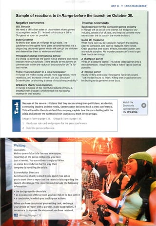 UNIT 11 •• CRISIS MANAGEMENT
Sample of reactions to In Range before the launch on October 30.
Negative comments
U.S. Senator
We need a bill to ban sales of ultra-violent video games
to youngsters under 2 1 . I intend to introduce a bill in
Congress as soon as possible.
State Governor
I'd like to ban sales of In Range in our state. The
publishers of the game have gone beyond the limit. It's a
disgusting, depraved game which will corrupt our children
and desensitize them to violence and death.
Principal of a large international school
It's wrong to advertise the game in bus shelters and movie
theaters near our schools. There should be no adverts or
commercials within the radius of any school or on TV for
that matter.
Police-financed advert in a local newspaper
In Range will make young people more aggressive, more
rebellious, and increase crime in our city. Shouldn't
ExtremAction be showing a sense of social responsibility?
Children's charity spokesperson
In Range is typical of the harmful products of the U.S.
entertainment industry which reflect the increasing
violence in their society.
Positive comments
Spokesperson for the computer games industry
In Range will be an all-time winner. It'll invigorate our
industry, create a lot of jobs, and help us to make more
money than the fat cats in the movie industry.
Game On magazine
What more can you say about In Range? It's exciting,
easy to complete, and can be replayed many times.
Great graphics and sound effects, fantastic action, and
a credible storyline. No wonder people can't wait to get
their hands on a copy.
A champion gamer
What an awesome game! This takes video games into a
new dimension. I hope they'll do a follow-up as soon as
possible.
A teenage gamer
Really thrilling and scary. Best game I've ever played.
Took me ten hours to finish. Killing that drugs baron and
his bodyguards gave me a real buzz.
Because of the severe criticisms that they are receiving from politicians, academics,
community leaders and the media, ExtremAction decide to hold a press conference.
This will enable them to defend the company, explain how they are dealing with the
crisis and answer the questions from journalists. Work in two groups.
Watch the
Case study
commentary on
the DVD-ROM.
Group A: Turn to page 138. Group B: Turn to page 145.
1 Read your role card and prepare for the press conference.
2 Hold the press conference.
Writing
Journalists
Write a powerful article for your newspaper,
reporting on the press conference you have
just attended. You can either strongly criticise
or praise ExtremAction for the way their
company is handling the crisis.
ExtremAction Directors
An influential charity called Media Watch has asked
you to send them a report on the recent crisis regarding the
launch ofIn Range. The report should include the following
information:
• the background to the crisis
• an explanation ofthe actions you have taken to deal with it
• a conclusion, in which you justify your actions.
When you have completed your writing task, exchange
your article or report with a partner. Make suggestions, if
necessary, to improve the document you have received.
Scanned for Agus Suwanto
 