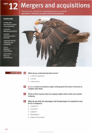 STARTI NG U P
112
fl What do you understand by these terms?
1 a takeover/acquisition
2 a merger
3 a joint venture
I] ,.>l) CD3.26 Listen to a business expert talking about the terms in Exercise A.
Compare your ideas.
D Think of three reasons why one company might wish to take over another
company.
l:J What do you think the advantages and disadvantages of acquisitions may
be for a company's:
1 employees?
2 customers?
3 suppliers?
4 shareholders?
5 products and services?
Scanned for Agus Suwanto
 