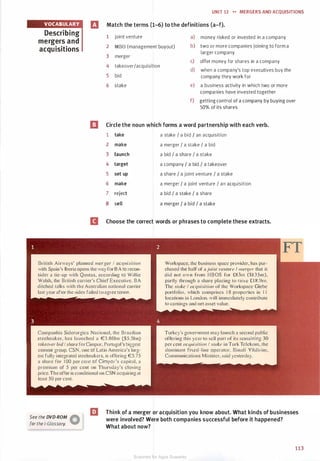 VOCABULARY
UNIT 12 .... MERGERS AND ACQUISITIONS
rJ Match the terms (1-6) to the definitions (a-f).
Describing
mergers and
acquisitions
1
2
3
4
5
6
joint venture
MBO (management buyout)
merger
takeoverIacquisition
bid
stake
a) money risked or invested in a company
b) two or more companies joining to form a
larger company
c) offer money for shares in a company
d) when a company's top executives buy the
company they work for
e) a business activity in which two or more
companies have invested together
f) getting control of a company by buying over
50% of its shares
I] Circle the noun which forms a word partnership with each verb.
1 take a stake I a bid / an acquisition
2 make a merger I a stake I a bid
3 launch a bid I a share I a stake
4 target a company I a bid I a takeover
5 set up a share I a joint venture I a stake
6 make a merger I a joint venture I an acquisition
7 reject a bid I a stake I a share
8 sell a merger I a bid I a stake
II Choose the correct words or phrases to complete these extracts.
British Airways· planned merger I acq11isitio11
with Spain·s Iberia opens the way for B A lo recon­
sider a tie-up with Qantas, according to Willie
Walsh, the British carrier's Chief Executive. BA
ditched talks with the Australian national carrier
last year after the sides failed to agree terms.
Companhia Siderurgica Nacional, the Brazilian
steelmaker. has launched a €3.86bn ($5.5bn)
takeover bid I share forCimpor. Portugal's biggest
cement group. CS . one of Latin America's larg­
e l fully integrated steelmakers. is offering €5.75
a share for 1 00 per ce111 of Cimpor·s capital. a
premium of 5 per cent on Thursday's closing
price.The offer is conditional on CSN acquiring at
least 50 per cent.
Workspace. the business space provider, has pur­
chased the half of a joi111 ve11111re I merger that it
did not own from HBOS for £83m ($I 35m),
partly through a share placing to raise £ 1 8 .9111.
The stake I acq11isirio11 of the Workspace Glebe
portfolio. which comprises 1 8 properties in 1 1
locations in London, will immediately contribute
to earnings and net asset value.
Turkey's government may launch a second public
offering this year to sell part of its re maining 30
per cent acq11isirio11 I srake in Turk Telekom. the
dominant fixed-Iine operator. Binali Yildirim.
Communications Minister. said yesterday.
See the DVD-ROM �
for the i-Glossary. W
EJ Think of a merger or acquisition you know about. What kinds of businesses
were involved? Were both companies successful before it happened?
What about now?
113
Scanned for Agus Suwanto
 