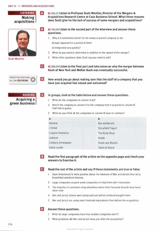 UNIT 12 H MERGERS AND ACQU ISITIONS
Making
acquisitions
Scott Moeller
Watch the interview
Aon the DVD-ROM. W
Acquiring a
green business
1 14
B �il) CD3.27 Listen to Professor Scott Moeller, Director of the Mergers &
Acquisitions Research Centre at Cass Business School. What three reasons
does Scott give for the lack of success of some mergers and acquisitions?
a �ll) CD3.28 Listen to the second part ofthe interview and answer these
questions.
1 Why is it sometimes better for the newly acquired company to be:
a) kept separate for a period of time?
b) integrated very quickly?
2 What do you need to determine in addition to the speed of the merger?
3 What other questions does Scott say you need to ask?
�>» CD3.29 Listen to the final part and take notes on why the merger between
Bank of New York and Mellon Bank was eventually successful.
l!J How would you go about making sure that the staff of a company that you
have just acquired feel valued and welcomed?
In groups, look at the table below and answer these questions.
1 What do the companies in column A do?
2 Match the company in column A to the company that it acquired in column B.
Feel free to guess.
3 What do you think all the companies in column B have in common?
A B
Danone Ben and Jerry's
L'Oreal Stonyfield Yogurt
Colgate-Palmolive The Body Shop
Unilever Aveda
Cadbury Schweppes Green and Black's
Estee Lauder Tom's of Maine
EJ Read the first paragraph of the article on the opposite page and check your
answers to Exercise A.
B Read the rest of the article and say if these statements are true or false.
1 Sean Greenwood is more positive about the takeover of Ben and Jerry's than Jerry
Greenfield and Kevin Ranney.
2 Large companies acquire small companies to help them with innovation.
3 The majority of customers shop elsewhere when their favourite brands have been
taken over.
4 Ben and Jerry's shares were doing well just before Unilever bought them.
5 Ben and Jerry's are using more freetrade ingredients than before the acquisition.
l!J Answerthese questions.
1 What do large companies have that smaller companies don't?
2 What problems did Ben and Jerry's have just after the acquisition?
Scanned for Agus Suwanto
 